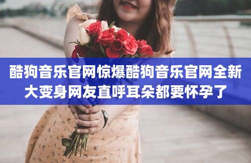 酷狗音乐官网惊爆酷狗音乐官网全新大变身网友直呼耳朵都要怀孕了