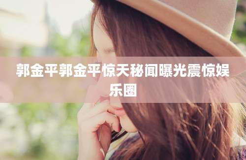 郭金平郭金平惊天秘闻曝光震惊娱乐圈