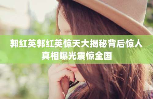 郭红英郭红英惊天大揭秘背后惊人真相曝光震惊全国