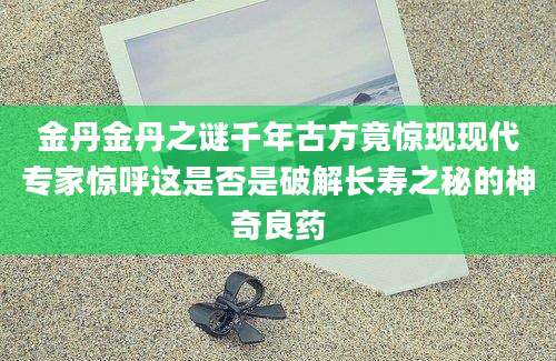金丹金丹之谜千年古方竟惊现现代专家惊呼这是否是破解长寿之秘的神奇良药