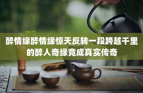 醉情缘醉情缘惊天反转一段跨越千里的醉人奇缘竟成真实传奇
