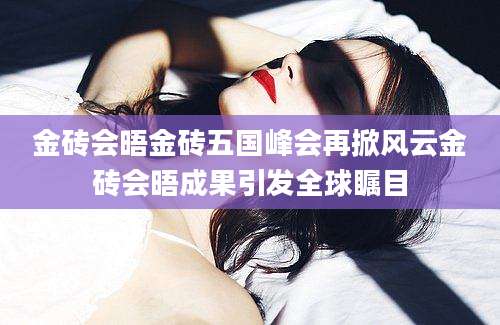 金砖会晤金砖五国峰会再掀风云金砖会晤成果引发全球瞩目