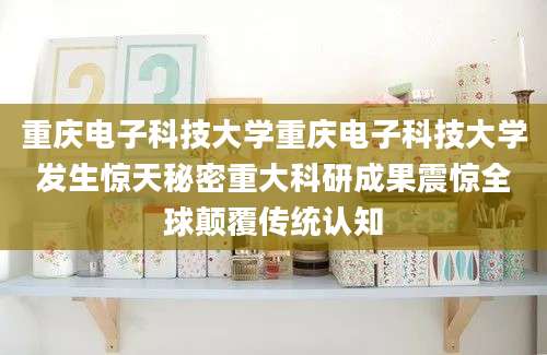 重庆电子科技大学重庆电子科技大学发生惊天秘密重大科研成果震惊全球颠覆传统认知