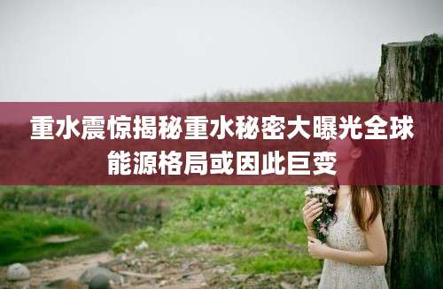 重水震惊揭秘重水秘密大曝光全球能源格局或因此巨变