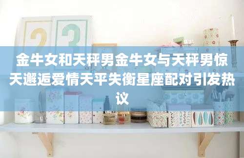 金牛女和天秤男金牛女与天秤男惊天邂逅爱情天平失衡星座配对引发热议
