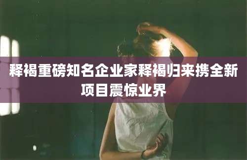 释褐重磅知名企业家释褐归来携全新项目震惊业界