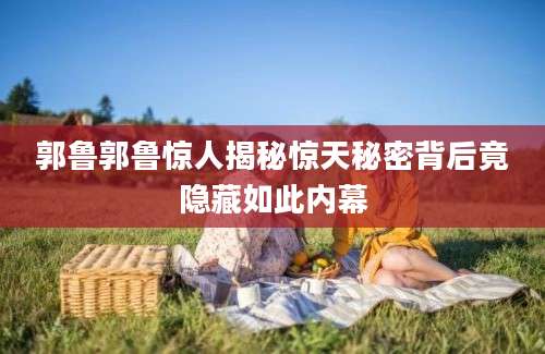 郭鲁郭鲁惊人揭秘惊天秘密背后竟隐藏如此内幕