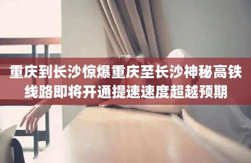 重庆到长沙惊爆重庆至长沙神秘高铁线路即将开通提速速度超越预期