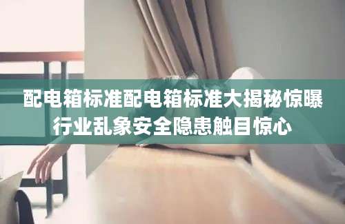配电箱标准配电箱标准大揭秘惊曝行业乱象安全隐患触目惊心