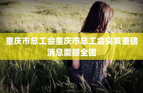 重庆市总工会重庆市总工会突发重磅消息震撼全国