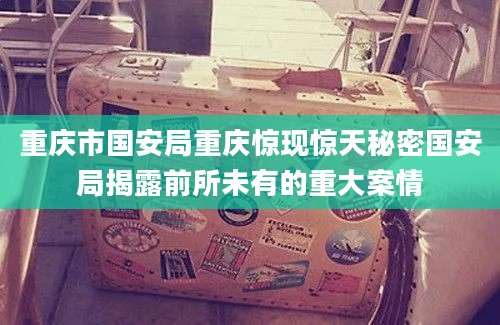 重庆市国安局重庆惊现惊天秘密国安局揭露前所未有的重大案情