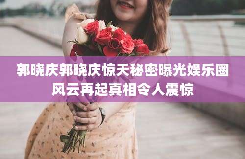郭晓庆郭晓庆惊天秘密曝光娱乐圈风云再起真相令人震惊