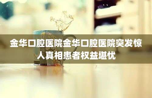 金华口腔医院金华口腔医院突发惊人真相患者权益堪忧