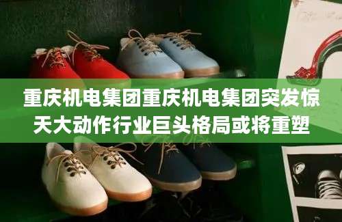 重庆机电集团重庆机电集团突发惊天大动作行业巨头格局或将重塑