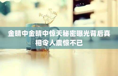 金晴中金晴中惊天秘密曝光背后真相令人震惊不已