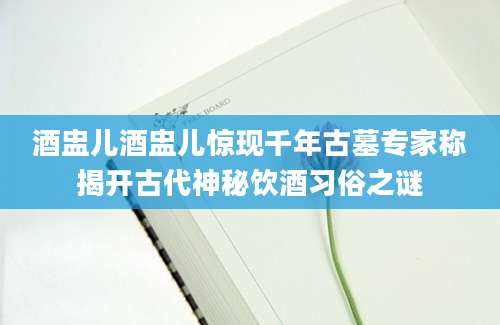 酒盅儿酒盅儿惊现千年古墓专家称揭开古代神秘饮酒习俗之谜
