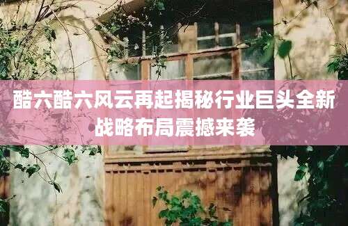 酷六酷六风云再起揭秘行业巨头全新战略布局震撼来袭