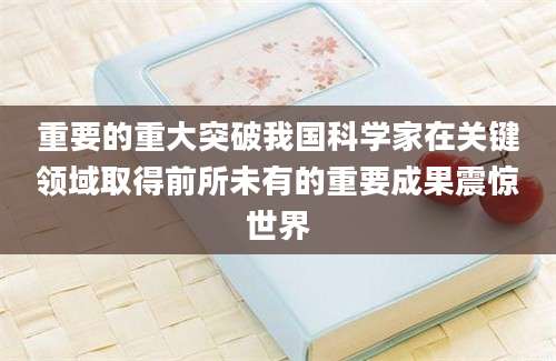 重要的重大突破我国科学家在关键领域取得前所未有的重要成果震惊世界