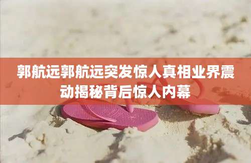 郭航远郭航远突发惊人真相业界震动揭秘背后惊人内幕