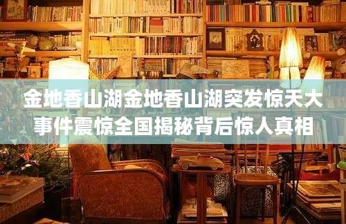 金地香山湖金地香山湖突发惊天大事件震惊全国揭秘背后惊人真相