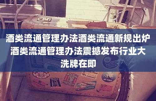 酒类流通管理办法酒类流通新规出炉酒类流通管理办法震撼发布行业大洗牌在即