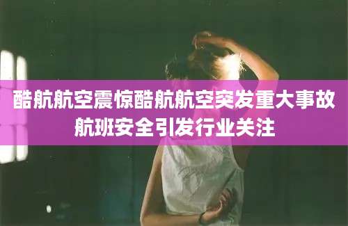 酷航航空震惊酷航航空突发重大事故航班安全引发行业关注