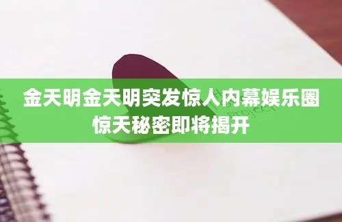 金天明金天明突发惊人内幕娱乐圈惊天秘密即将揭开