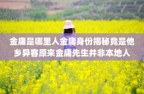 金庸是哪里人金庸身份揭秘竟是他乡异客原来金庸先生并非本地人