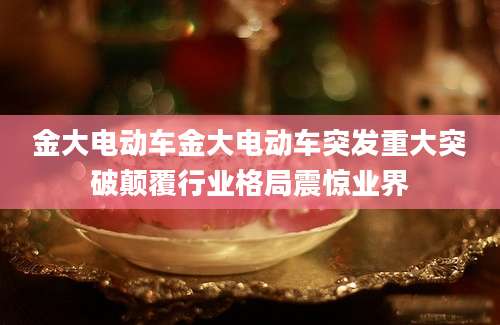 金大电动车金大电动车突发重大突破颠覆行业格局震惊业界