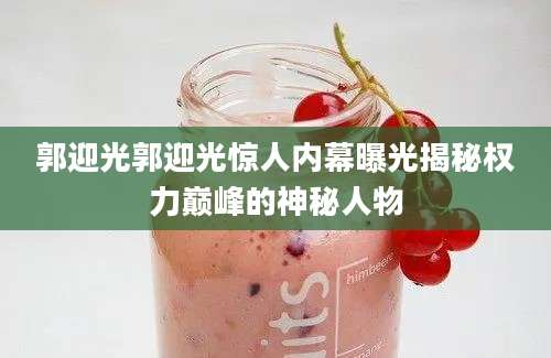 郭迎光郭迎光惊人内幕曝光揭秘权力巅峰的神秘人物