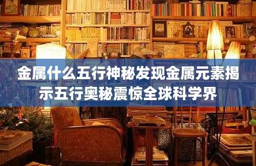 金属什么五行神秘发现金属元素揭示五行奥秘震惊全球科学界