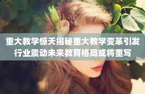 重大教学惊天揭秘重大教学变革引发行业震动未来教育格局或将重写