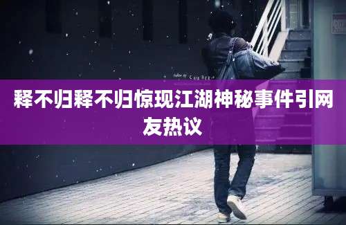 释不归释不归惊现江湖神秘事件引网友热议