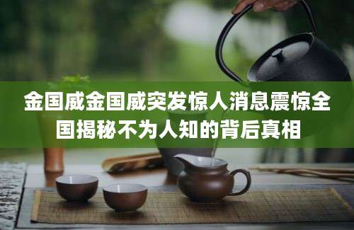 金国威金国威突发惊人消息震惊全国揭秘不为人知的背后真相