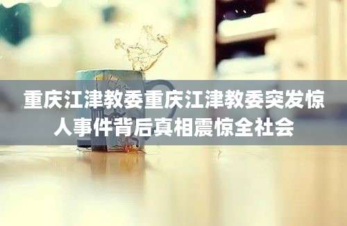 重庆江津教委重庆江津教委突发惊人事件背后真相震惊全社会