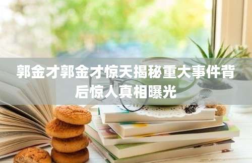 郭金才郭金才惊天揭秘重大事件背后惊人真相曝光