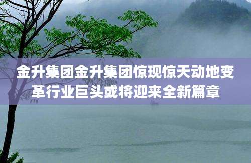 金升集团金升集团惊现惊天动地变革行业巨头或将迎来全新篇章