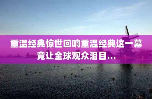 重温经典惊世回响重温经典这一幕竟让全球观众泪目...