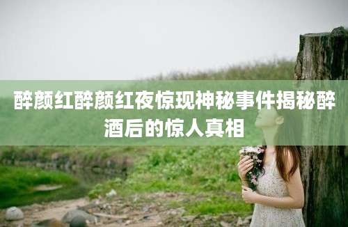 醉颜红醉颜红夜惊现神秘事件揭秘醉酒后的惊人真相