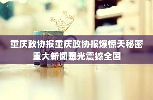 重庆政协报重庆政协报爆惊天秘密重大新闻曝光震撼全国