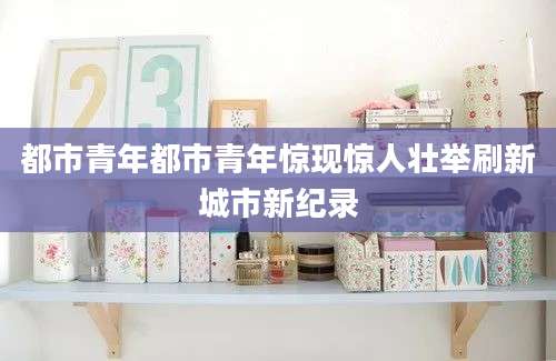 都市青年都市青年惊现惊人壮举刷新城市新纪录