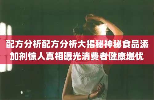 配方分析配方分析大揭秘神秘食品添加剂惊人真相曝光消费者健康堪忧