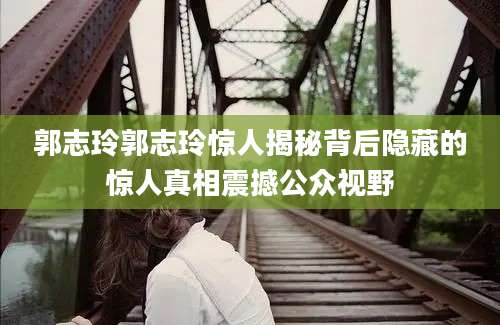 郭志玲郭志玲惊人揭秘背后隐藏的惊人真相震撼公众视野