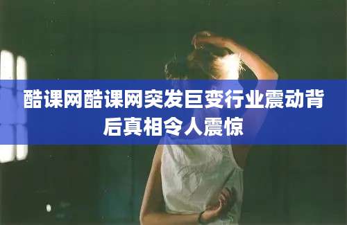 酷课网酷课网突发巨变行业震动背后真相令人震惊