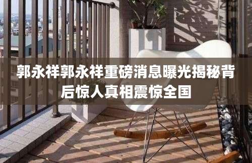 郭永祥郭永祥重磅消息曝光揭秘背后惊人真相震惊全国