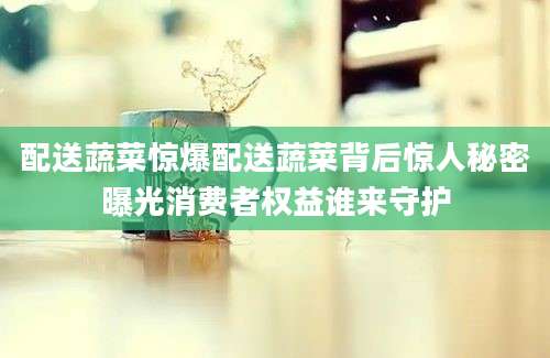 配送蔬菜惊爆配送蔬菜背后惊人秘密曝光消费者权益谁来守护