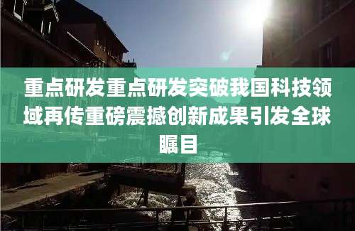 重点研发重点研发突破我国科技领域再传重磅震撼创新成果引发全球瞩目
