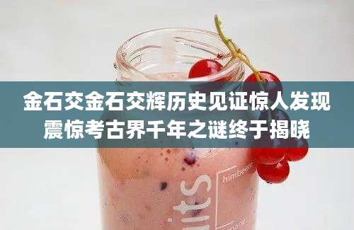 金石交金石交辉历史见证惊人发现震惊考古界千年之谜终于揭晓