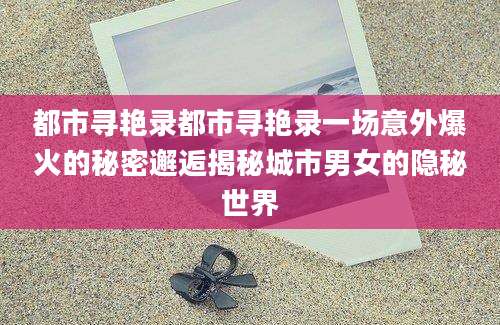 都市寻艳录都市寻艳录一场意外爆火的秘密邂逅揭秘城市男女的隐秘世界