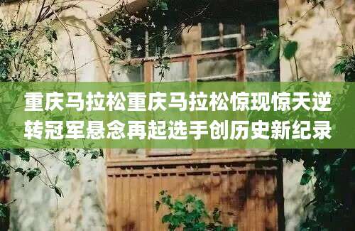 重庆马拉松重庆马拉松惊现惊天逆转冠军悬念再起选手创历史新纪录